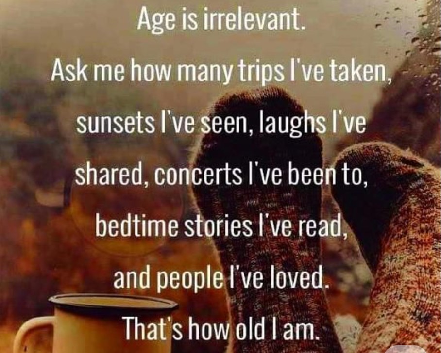 Age is irrelevant. Ask me how many trips I've taken, sunsets I've seen, laughs I've shared, concerts I've been to, bedtime stories I've read, and people I've loved. That's how old I am.
